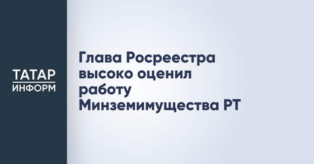 Глава Росреестра высоко оценил работу Минземимущества РТ