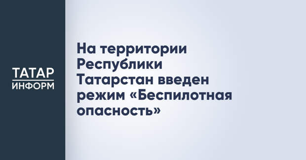 На территории Республики Татарстан введен режим «Беспилотная опасность»