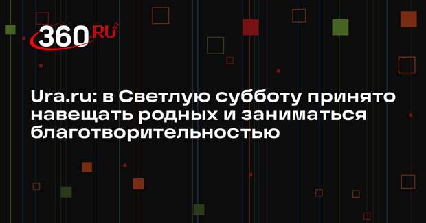 Ura.ru: в Светлую субботу принято навещать родных и заниматься благотворительностью
