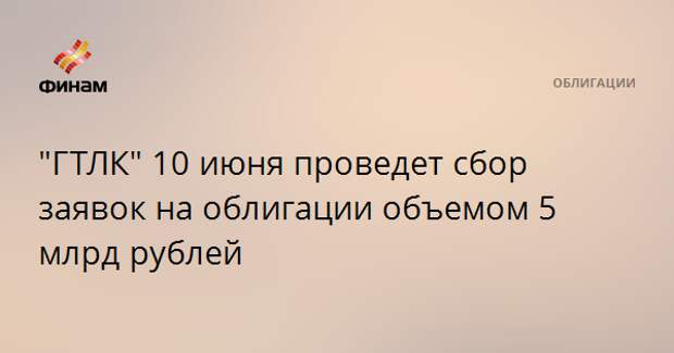 "ГТЛК" 10 июня проведет сбор заявок на облигации объемом 5 млрд рублей