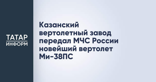 Казанский вертолетный завод передал МЧС России новейший вертолет Ми-38ПС