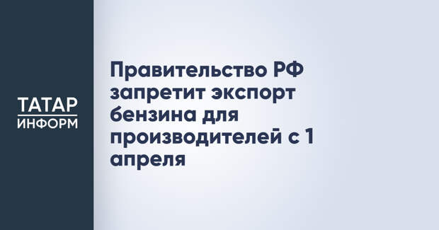 Правительство РФ запретит экспорт бензина для производителей с 1 апреля