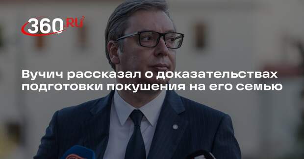 Вучич рассказал о доказательствах подготовки покушения на его семью