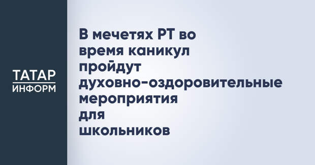 В мечетях РТ во время каникул пройдут духовно-оздоровительные мероприятия для школьников