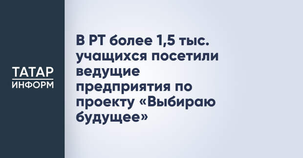 В РТ более 1,5 тыс. учащихся посетили ведущие предприятия по проекту «Выбираю будущее»