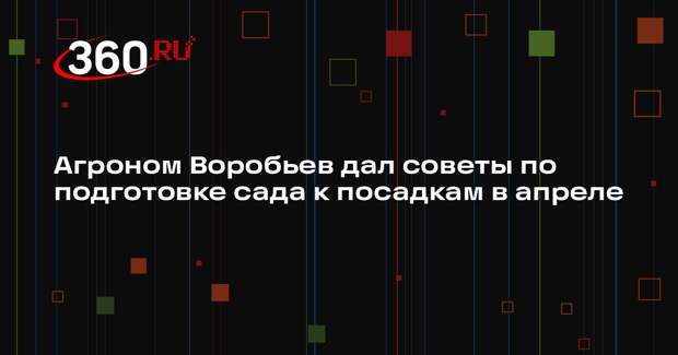 Агроном Воробьев дал советы по подготовке сада к посадкам в апреле