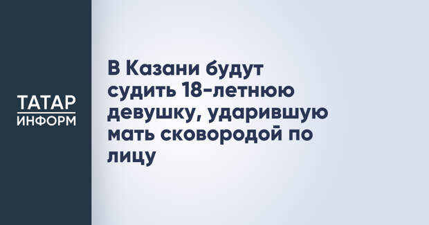 В Казани будут судить 18-летнюю девушку, ударившую мать сковородой по лицу